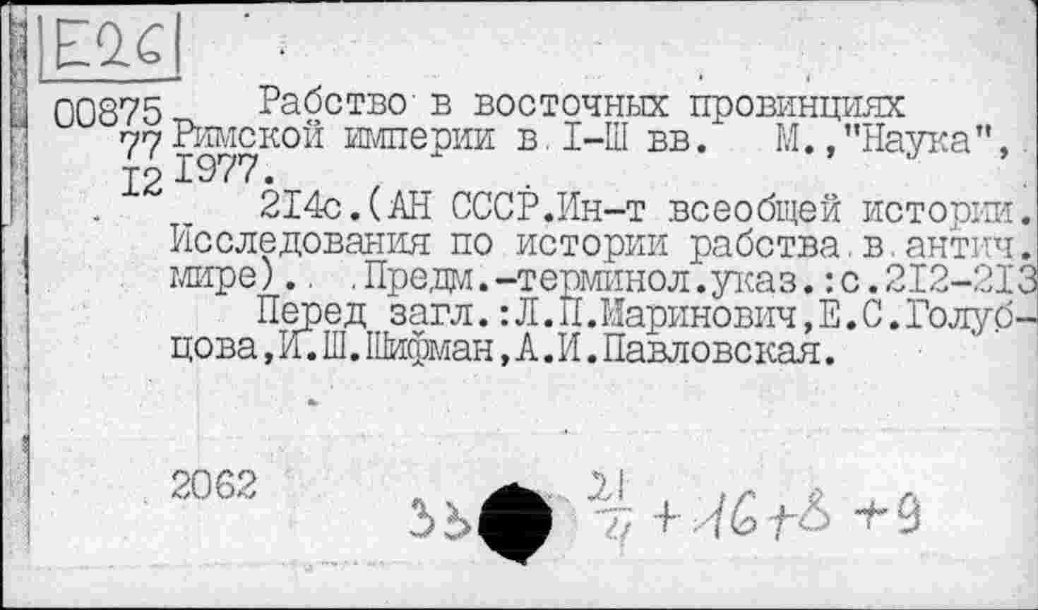 ﻿■
j 00875 Рабство в восточных провинциях
77 Римской империи в, I-Ш вв. М.,’’Наука”, J2 1977.
214с.(АН СССР.Ин-т всеобщей истории. Исследования по истории рабства.в.антич. мире)., .Предм.-терминол.указ.: с.2І2-2ЇЗ
Перед загл.:Л.И.Иаринович,Е.С.Голубцова , И. Ш. Шифман, А. И. Павловская.
і
: I